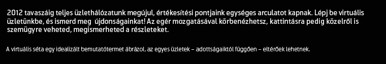 2012-ig teljes értékesítési hálózatunk megújul, bemutatótermeink egységes arculatot kapnak. Lépj be virtuális üzletünkbe, és ismerd meg újdonságainkat! Az egér mozgatásával körbenézhetsz, kattintásra pedig közelről is szemügyre veheted, megismerheted a részleteket. A virtuális séta egy idealizált bemutatótermet ábrázol, az egyes üzletek – adottságaiktól függően – eltérőek lehetnek.